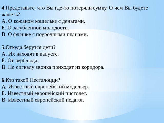 4. Представьте, что Вы где-то потеряли сумку. О чем Вы будете жалеть? А. О кожаном кошельке с деньгами. Б. О загубленной молодости. В. О флэшке с поурочными планами.   5. Откуда берутся дети? А. Их находят в капусте. Б. От верблюда. В. По сигналу звонка приходят из коридора.   6. Кто такой Песталоцци? А. Известный европейский модельер. Б. Известный европейский пистолет. В. Известный европейский педагог.   