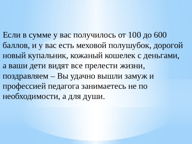 Если в сумме у вас получилось от 100 до 600 баллов, и у вас есть меховой полушубок, дорогой новый купальник, кожаный кошелек с деньгами, а ваши дети видят все прелести жизни, поздравляем – Вы удачно вышли замуж и профессией педагога занимаетесь не по необходимости, а для души. 