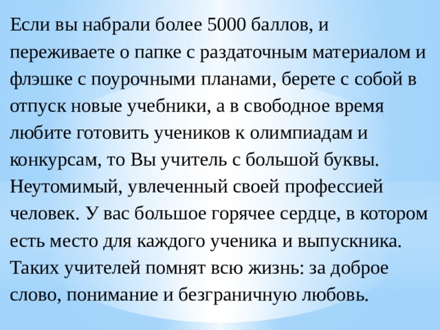 Если вы набрали более 5000 баллов, и переживаете о папке с раздаточным материалом и флэшке с поурочными планами, берете с собой в отпуск новые учебники, а в свободное время любите готовить учеников к олимпиадам и конкурсам, то Вы учитель с большой буквы. Неутомимый, увлеченный своей профессией человек. У вас большое горячее сердце, в котором есть место для каждого ученика и выпускника. Таких учителей помнят всю жизнь: за доброе слово, понимание и безграничную любовь. 