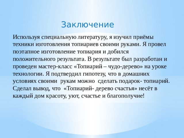 Заключение        Используя специальную литературу, я изучил приёмы техники изготовления топиариев своими руками. Я провел поэтапное изготовление топиария и добился положительного результата. В результате был разработан и проведен мастер-класс «Топиарий – чудо-дерево» на уроке технологии. Я подтвердил гипотезу, что в домашних условиях своими рукам можно сделать подарок- топиарий. Сделал вывод, что «Топиарий- дерево счастья» несёт в каждый дом красоту, уют, счастье и благополучие! 