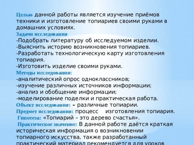 Целью данной работы является изучение приёмов техники и изготовление топиариев своими руками в домашних условиях. Задачи исследования  -Подобрать литературу об исследуемом изделии. -Выяснить историю возникновения топиариев. -Разработать технологическую карту изготовления топиария. -Изготовить изделие своими руками. Методы исследования: -аналитический опрос одноклассников; -изучение различных источников информации; -анализ и обобщение информации; -моделирование поделки и практическая работа. Объект исследования: – различные топиарии. Предмет исследования: процесс     изготовления топиария.  Гипотеза: «Топиарий – это дерево счастья».  Практическое значение : В данной работе даётся краткая историческая информация о возникновении топиарного искусства, также разработанный практический материал рекомендуется для уроков ИЗО, трудового обучения, занятий кружка и семейного досуга. 