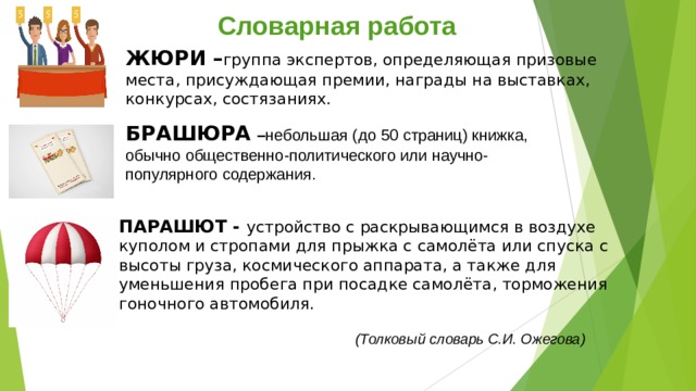 Словарная работа ЖЮРИ – группа экспертов, определяющая призовые места, присуждающая премии, награды на выставках, конкурсах, состязаниях.  БРАШЮРА  – небольшая (до 50 страниц) книжка, обычно общественно-политического или научно-популярного содержания. ПАРАШЮТ - устройство с раскрывающимся в воздухе куполом и стропами для прыжка с самолёта или спуска с высоты груза, космического аппарата, а также для уменьшения пробега при посадке самолёта, торможения гоночного автомобиля.     (Толковый словарь С.И. Ожегова) 