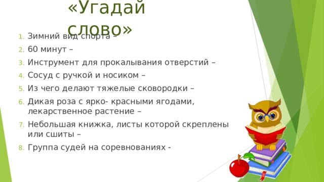 «Угадай слово» Зимний вид спорта – 60 минут – Инструмент для прокалывания отверстий – Сосуд с ручкой и носиком – Из чего делают тяжелые сковородки – Дикая роза с ярко- красными ягодами, лекарственное растение – Небольшая книжка, листы которой скреплены или сшиты – Группа судей на соревнованиях - 