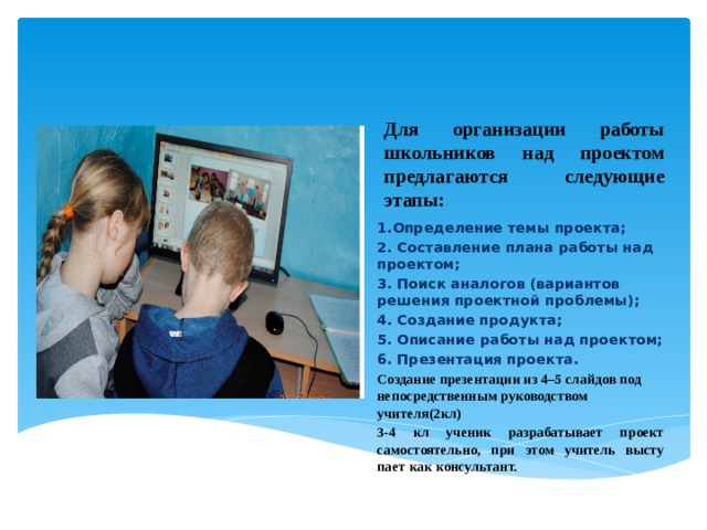 Для организации работы школьников над проектом предла­гаются следующие этапы:  Вставка рисунка 1.Определение темы проекта; 2. Со­ставление плана работы над проектом; 3. Поиск аналогов (ва­риантов решения проектной проблемы); 4. Создание продукта; 5. Описание работы над проектом; 6. Презентация проекта. Создание презентации из 4–5 слайдов под непосредственным руководством учителя(2кл) 3-4 кл ученик разрабатывает проект самостоятельно, при этом учитель высту­пает как консультант.  