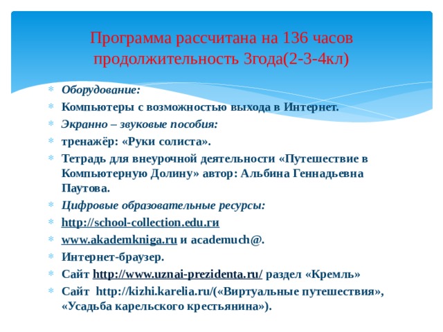 Программа рассчитана на 136 часов  продолжительность 3года(2-3-4кл) Оборудование: Компьютеры с возможностью выхода в Интернет. Экранно – звуковые пособия: тре­нажёр: «Руки солиста». Тетрадь для внеурочной деятельности «Путешествие в Компьютерную Долину» автор: Альбина Геннадьевна Паутова. Цифровые образовательные ресурсы: httр://schооl-соllесtiоn.еdu.ги www.akademkniga.ru  и academuch@. Интернет-браузер. Сайт http://www.uznai-prezidenta.ru/ раздел «Кремль» Сайт http://kizhi.karelia.ru/(«Виртуальные путешествия», «Усадьба карельского крестьянина»).  