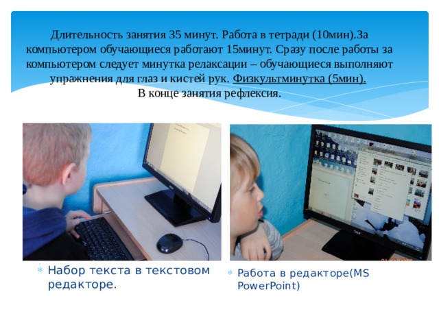 Длительность занятия 35 минут. Работа в тетради (10мин).За компьютером обучающиеся работают 15минут. Сразу после работы за компьютером следует минутка релаксации – обучающиеся выполняют упражнения для глаз и кистей рук. Физкультминутка (5мин).   В конце занятия рефлексия.   Набор те Набор текста в текстовом редакторе. Работа в редакторе(МS PowerPoint) 