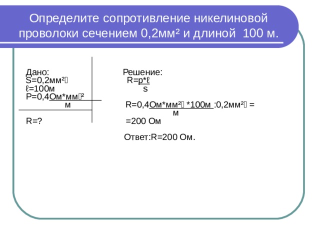 Определите сопротивление никелиновой  проволоки сечением 0,2мм ² и длиной 100 м.   Дано: Решение: S=0 ,2мм ²  R= p*ℓ ℓ =10 0м   s P=0 ,4 Ом*мм ²   м   R=0 ,4 Ом*мм ²   *100м :0,2мм ²  =  м R= ? =200 Ом  Ответ: R= 200 Ом. 