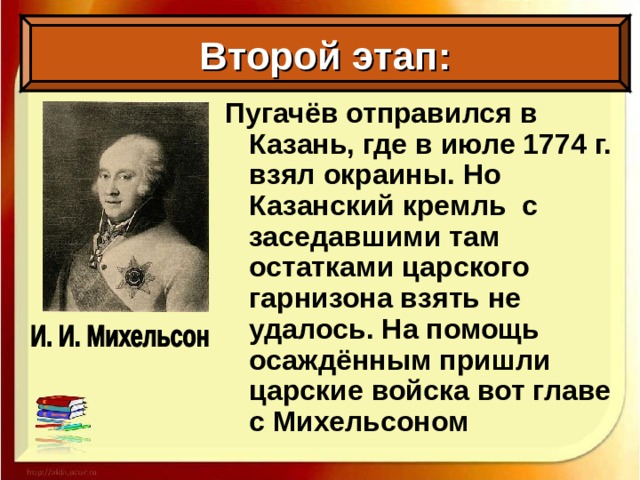 Второй этап: Пугачёв отправился в Казань, где в июле 1774 г. взял окраины. Но Казанский кремль с заседавшими там остатками царского гарнизона взять не удалось. На помощь осаждённым пришли царские войска вот главе с Михельсоном
