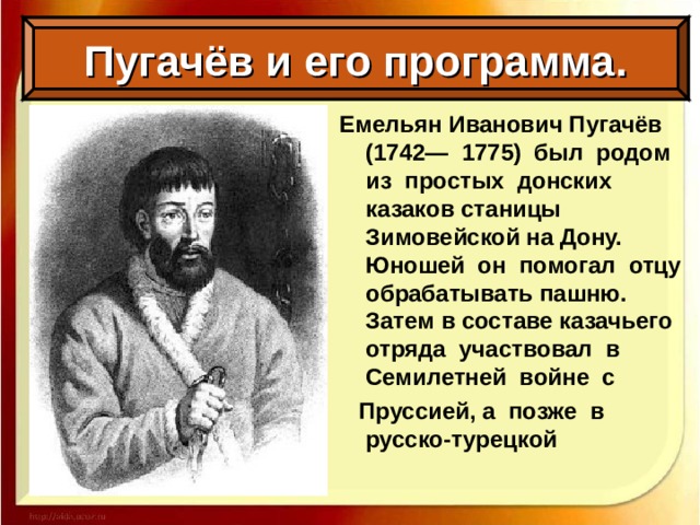 Пугачёв и его программа. Емельян Иванович Пугачёв (1742— 1775) был родом из простых донских казаков станицы Зимовейской на Дону. Юношей он помогал отцу обрабатывать пашню. Затем в составе казачьего отряда участвовал в Семилетней войне с  Пруссией, а позже в русско-турецкой