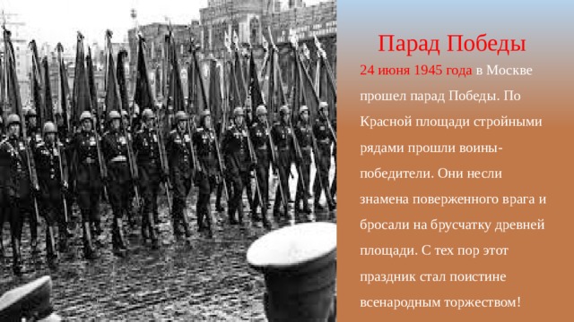 Парад Победы 24 июня 1945 года в Москве прошел парад Победы. По Красной площади стройными рядами прошли воины-победители. Они несли знамена поверженного врага и бросали на брусчатку древней площади. С тех пор этот праздник стал поистине всенародным торжеством! 