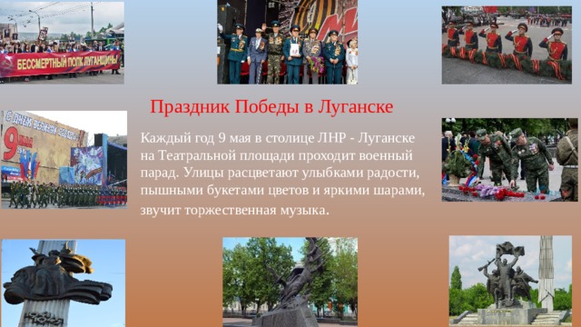 Праздник Победы в Луганске Каждый год 9 мая в столице ЛНР - Луганске на Театральной площади проходит военный парад. Улицы расцветают улыбками радости, пышными букетами цветов и яркими шарами, звучит торжественная музыка . 