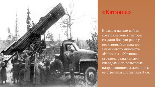 «Катюша» В самом начале войны советские конструкторы создали боевую ракету - реактивный снаряд для знаменитого миномета «Катюша». «Катюша» стреляла реактивными снарядами по рельсовым направляющим, а дальность ее стрельбы составляла 8 км. 