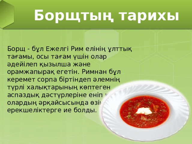 Борщтың тарихы Борщ - бұл Ежелгі Рим елінің ұлттық тағамы, осы тағам үшін олар әдейілеп қызылша және орамжапырақ егетін. Римнан бұл керемет сорпа біртіндеп әлемнің түрлі халықтарының көптеген аспаздық дәстүрлеріне еніп кетті, олардың әрқайсысында өзіндік ерекшеліктерге ие болды.  