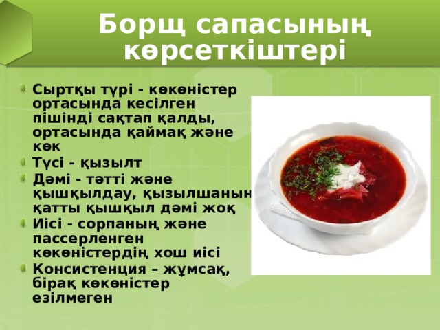 Борщ сапасының көрсеткіштері Сыртқы түрі - көкөністер ортасында кесілген пішінді сақтап қалды, ортасында қаймақ және көк Түсі - қызылт Дәмі - тәтті және қышқылдау, қызылшаның қатты қышқыл дәмі жоқ Иісі - сорпаның және пассерленген көкөністердің хош иісі Консистенция – жұмсақ, бірақ көкөністер езілмеген 