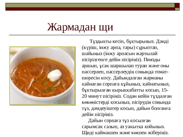Жармадан щи  Тұздықты кесіп, бұқтырыңыз. Дәнді (күріш, інжу арпа, тары) сұрыптап, шайыңыз (інжу арпасын жартылай пісірілгенге дейін пісіріңіз). Пиязды аршып , ұсақ шаршылап турап және оны пассерлеп, пассерлеудің соңында томат-пюресін қосу. Дайындалған жарманы қайнаған сорпаға құйыңыз, қайнатыңыз, бұқтырылған қырыққабатты қосып, 15-20 минут пісіріңіз. Содан кейін тұздалған көкөністерді қосыңыз, пісірудің соңында тұз, дәмдеуіштер қосып, дайын болғанға дейін пісіріңіз.  Дайын сорпаға тұз қосылған сарымсақ салып, аз уақытқа қойыңыз. Щиді қаймақпен және көкпен жіберіңіз. 