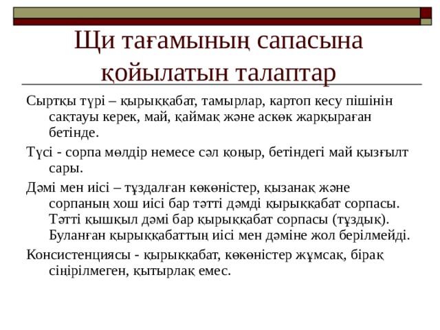 Щи тағамының сапасына қойылатын талаптар Сыртқы түрі – қырыққабат, тамырлар, картоп кесу пішінін сақтауы керек, май, қаймақ және аскөк жарқыраған бетінде. Түсі - сорпа мөлдір немесе сәл қоңыр, бетіндегі май қызғылт сары. Дәмі мен иісі – тұздалған көкөністер, қызанақ және сорпаның хош иісі бар тәтті дәмді қырыққабат сорпасы. Тәтті қышқыл дәмі бар қырыққабат сорпасы (тұздық). Буланған қырыққабаттың иісі мен дәміне жол берілмейді. Консистенциясы - қырыққабат, көкөністер жұмсақ, бірақ сіңірілмеген, қытырлақ емес. 