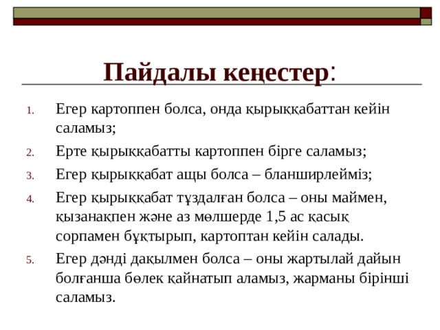 Пайдалы кеңестер : Егер картоппен болса, онда қырыққабаттан кейін саламыз; Ерте қырыққабатты картоппен бірге саламыз; Егер қырыққабат ащы болса – бланширлейміз; Егер қырыққабат тұздалған болса – оны маймен, қызанақпен және аз мөлшерде 1,5 ас қасық сорпамен бұқтырып, картоптан кейін салады. Егер дәнді дақылмен болса – оны жартылай дайын болғанша бөлек қайнатып аламыз, жарманы бірінші саламыз. 