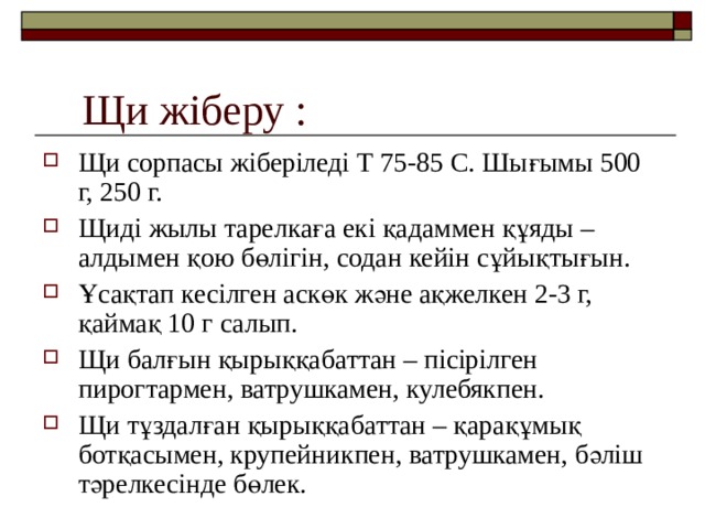 Щи жіберу : Щи сорпасы жіберіледі Т 75-85 С. Шығымы 500 г, 250 г. Щиді жылы тарелкаға екі қадаммен құяды – алдымен қою бөлігін, содан кейін сұйықтығын. Ұсақтап кесілген аскөк және ақжелкен 2-3 г, қаймақ 10 г салып. Щи балғын қырыққабаттан – пісірілген пирогтармен, ватрушкамен, кулебякпен. Щи тұздалған қырыққабаттан – қарақұмық ботқасымен, крупейникпен, ватрушкамен, бәліш тәрелкесінде бөлек.  