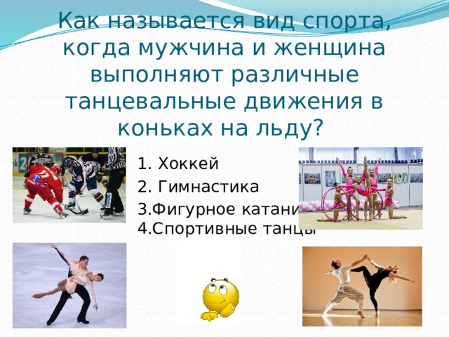 Как называется вид спорта, когда мужчина и женщина выполняют различные танцевальные движения в коньках на льду? 1. Хоккей 2. Гимнастика 3.Фигурное катание 4.Спортивные танцы 