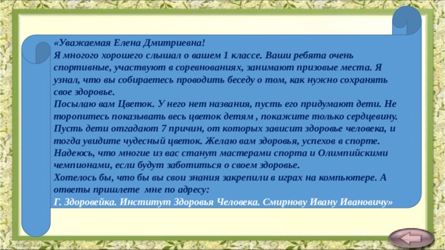 «Уважаемая Елена Дмитриевна! Я многого хорошего слышал о вашем 1 классе. Ваши ребята очень спортивные, участвуют в соревнованиях, занимают призовые места. Я узнал, что вы собираетесь проводить беседу о том, как нужно сохранять свое здоровье.  Посылаю вам Цветок. У него нет названия, пусть его придумают дети. Не торопитесь показывать весь цветок детям , покажите только сердцевину. Пусть дети отгадают 7 причин, от которых зависит здоровье человека, и тогда увидите чудесный цветок. Желаю вам здоровья, успехов в спорте. Надеюсь, что многие из вас станут мастерами спорта и Олимпийскими чемпионами, если будут заботиться о своем здоровье.  Хотелось бы, что бы вы свои знания закрепили в играх на компьютере. А ответы пришлете мне по адресу:  Г. Здоровейка. Институт Здоровья Человека. Смирнову Ивану Ивановичу» 