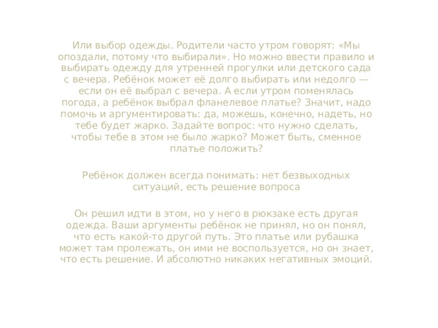 Или выбор одежды. Родители часто утром говорят: «Мы опоздали, потому что выбирали». Но можно ввести правило и выбирать одежду для утренней прогулки или детского сада с вечера. Ребёнок может её долго выбирать или недолго — если он её выбрал с вечера. А если утром поменялась погода, а ребёнок выбрал фланелевое платье? Значит, надо помочь и аргументировать: да, можешь, конечно, надеть, но тебе будет жарко. Задайте вопрос: что нужно сделать, чтобы тебе в этом не было жарко? Может быть, сменное платье положить? Ребёнок должен всегда понимать: нет безвыходных ситуаций, есть решение вопроса Он решил идти в этом, но у него в рюкзаке есть другая одежда. Ваши аргументы ребёнок не принял, но он понял, что есть какой-то другой путь. Это платье или рубашка может там пролежать, он ими не воспользуется, но он знает, что есть решение. И абсолютно никаких негативных эмоций.  