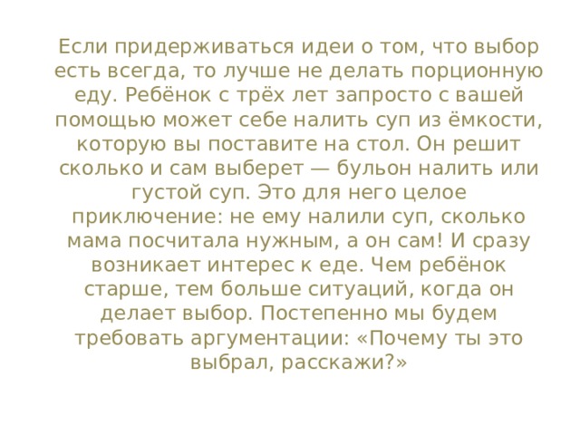 Если придерживаться идеи о том, что выбор есть всегда, то лучше не делать порционную еду. Ребёнок с трёх лет запросто с вашей помощью может себе налить суп из ёмкости, которую вы поставите на стол. Он решит сколько и сам выберет — бульон налить или густой суп. Это для него целое приключение: не ему налили суп, сколько мама посчитала нужным, а он сам! И сразу возникает интерес к еде. Чем ребёнок старше, тем больше ситуаций, когда он делает выбор. Постепенно мы будем требовать аргументации: «Почему ты это выбрал, расскажи?» 