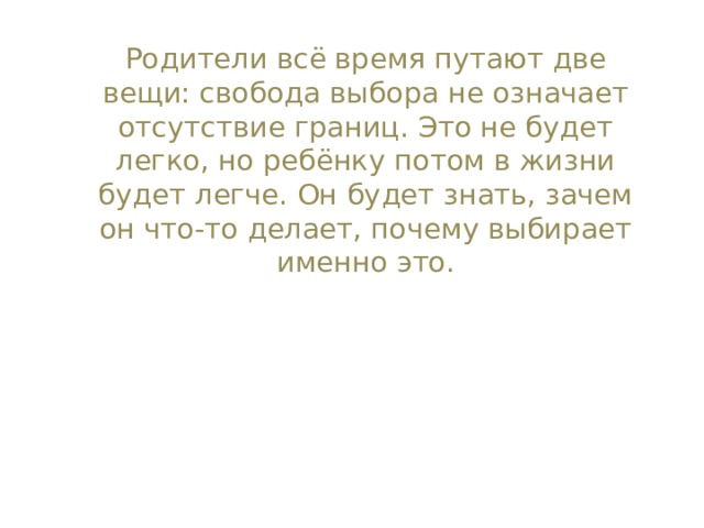 Родители всё время путают две вещи: свобода выбора не означает отсутствие границ. Это не будет легко, но ребёнку потом в жизни будет легче. Он будет знать, зачем он что-то делает, почему выбирает именно это. 