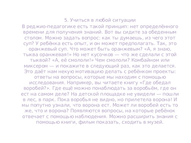 5. Учиться в любой ситуации В реджио-педагогике есть такой принцип: нет определённого времени для получения знаний. Вот вы сидите за обеденным столом. Можно задать вопрос: как ты думаешь, из чего этот суп? У ребёнка есть опыт, и он может предполагать. Так, это оранжевый суп. Что может быть оранжевым? «А, я знаю, тыква оранжевая!» Но нет кусочков — что же сделали с этой тыквой? «А, её смололи!» Чем смололи? Комбайном или миксером — и покажите в следующий раз, как это делается. Это даёт нам некую мотивацию делать с ребёнком проекты: ответы на вопросы, которые мы находим с помощью исследования. Например, вы читаете книгу «Где обедал воробей?». Где ещё можно понаблюдать за воробьём, где он ест на самом деле? На детской площадке не увидели — пошли в лес, в парк. Пока воробья не видно, но прилетела ворона! И мы попутно узнали, что ворона ест. Может ли воробей есть то же, что и ворона? Появляются вопросы, на которые ребёнок отвечает с помощью наблюдения. Можно расширить знания с помощью книги, фильм показать, сходить в музей. 