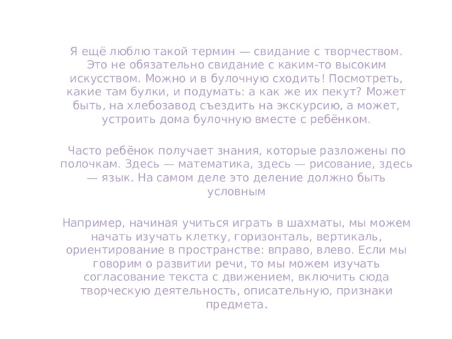 Я ещё люблю такой термин — свидание с творчеством. Это не обязательно свидание с каким-то высоким искусством. Можно и в булочную сходить! Посмотреть, какие там булки, и подумать: а как же их пекут? Может быть, на хлебозавод съездить на экскурсию, а может, устроить дома булочную вместе с ребёнком. Часто ребёнок получает знания, которые разложены по полочкам. Здесь — математика, здесь — рисование, здесь — язык. На самом деле это деление должно быть условным Например, начиная учиться играть в шахматы, мы можем начать изучать клетку, горизонталь, вертикаль, ориентирование в пространстве: вправо, влево. Если мы говорим о развитии речи, то мы можем изучать согласование текста с движением, включить сюда творческую деятельность, описательную, признаки предмета . 
