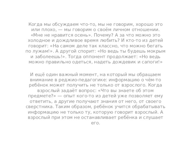 Когда мы обсуждаем что-то, мы не говорим, хорошо это или плохо, — мы говорим о своём личном отношении. «Мне не нравится осень». Почему? А за что можно это холодное и дождливое время любить? И кто-то из детей говорит: «На самом деле так классно, что можно бегать по лужам!». А другой спорит: «Но ведь ты будешь мокрым и заболеешь!». Тогда оппонент продолжает: «Но ведь можно правильно одеться, надеть дождевик и сапоги!» И ещё один важный момент, на который мы обращаем внимание в реджио-педагогике: информацию о чём-то ребёнок может получить не только от взрослого. Когда взрослый задаёт вопрос: «Что вы знаете об этом предмете?» — опыт кого-то из детей уже позволяет ему ответить, а другие получают знания от него, от своего сверстника. Таким образом, ребёнок учится обрабатывать информацию не только ту, которую говорит взрослый. А взрослый при этом не останавливает ребёнка и слушает его. 