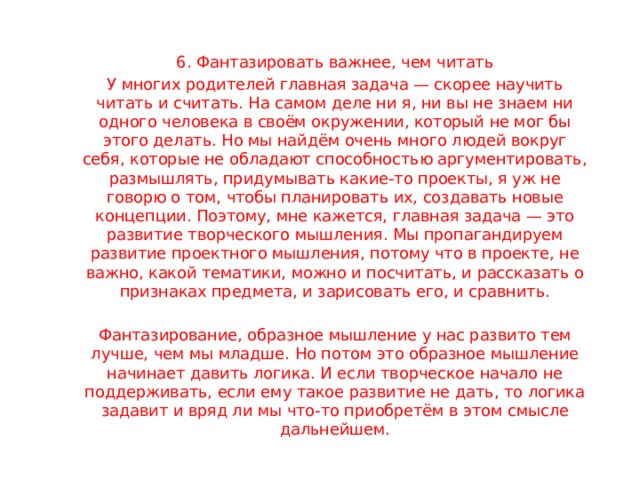 6. Фантазировать важнее, чем читать У многих родителей главная задача — скорее научить читать и считать. На самом деле ни я, ни вы не знаем ни одного человека в своём окружении, который не мог бы этого делать. Но мы найдём очень много людей вокруг себя, которые не обладают способностью аргументировать, размышлять, придумывать какие-то проекты, я уж не говорю о том, чтобы планировать их, создавать новые концепции. Поэтому, мне кажется, главная задача — это развитие творческого мышления. Мы пропагандируем развитие проектного мышления, потому что в проекте, не важно, какой тематики, можно и посчитать, и рассказать о признаках предмета, и зарисовать его, и сравнить. Фантазирование, образное мышление у нас развито тем лучше, чем мы младше. Но потом это образное мышление начинает давить логика. И если творческое начало не поддерживать, если ему такое развитие не дать, то логика задавит и вряд ли мы что-то приобретём в этом смысле дальнейшем. 