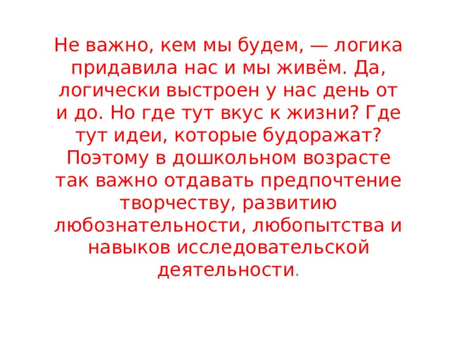 Не важно, кем мы будем, — логика придавила нас и мы живём. Да, логически выстроен у нас день от и до. Но где тут вкус к жизни? Где тут идеи, которые будоражат? Поэтому в дошкольном возрасте так важно отдавать предпочтение творчеству, развитию любознательности, любопытства и навыков исследовательской деятельности . 