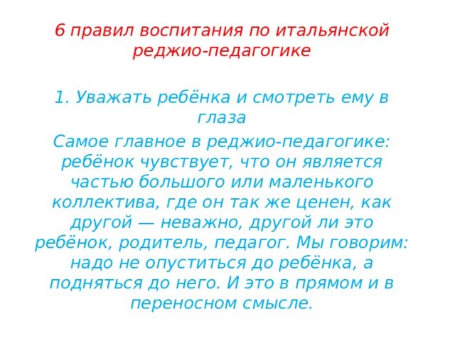 6 правил воспитания по итальянской реджио-педагогике  1. Уважать ребёнка и смотреть ему в глаза Самое главное в реджио-педагогике: ребёнок чувствует, что он является частью большого или маленького коллектива, где он так же ценен, как другой — неважно, другой ли это ребёнок, родитель, педагог. Мы говорим: надо не опуститься до ребёнка, а подняться до него. И это в прямом и в переносном смысле. 