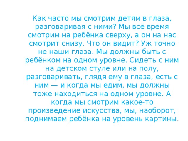 Как часто мы смотрим детям в глаза, разговаривая с ними? Мы всё время смотрим на ребёнка сверху, а он на нас смотрит снизу. Что он видит? Уж точно не наши глаза. Мы должны быть с ребёнком на одном уровне. Сидеть с ним на детском стуле или на полу, разговаривать, глядя ему в глаза, есть с ним — и когда мы едим, мы должны тоже находиться на одном уровне. А когда мы смотрим какое-то произведение искусства, мы, наоборот, поднимаем ребёнка на уровень картины . 