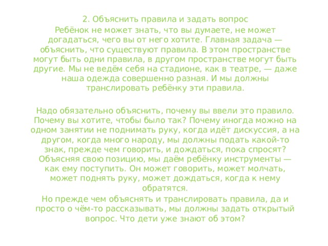 2. Объяснить правила и задать вопрос Ребёнок не может знать, что вы думаете, не может догадаться, чего вы от него хотите. Главная задача — объяснить, что существуют правила. В этом пространстве могут быть одни правила, в другом пространстве могут быть другие. Мы не ведём себя на стадионе, как в театре, — даже наша одежда совершенно разная. И мы должны транслировать ребёнку эти правила. Надо обязательно объяснить, почему вы ввели это правило. Почему вы хотите, чтобы было так? Почему иногда можно на одном занятии не поднимать руку, когда идёт дискуссия, а на другом, когда много народу, мы должны подать какой-то знак, прежде чем говорить, и дождаться, пока спросят? Объясняя свою позицию, мы даём ребёнку инструменты — как ему поступить. Он может говорить, может молчать, может поднять руку, может дождаться, когда к нему обратятся. Но прежде чем объяснять и транслировать правила, да и просто о чём-то рассказывать, мы должны задать открытый вопрос. Что дети уже знают об этом? 