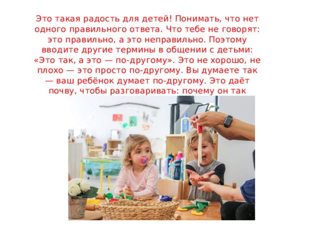 Это такая радость для детей! Понимать, что нет одного правильного ответа. Что тебе не говорят: это правильно, а это неправильно. Поэтому вводите другие термины в общении с детьми: «Это так, а это — по-другому». Это не хорошо, не плохо — это просто по-другому. Вы думаете так — ваш ребёнок думает по-другому. Это даёт почву, чтобы разговаривать: почему он так думает? Почему вы так думаете? 
