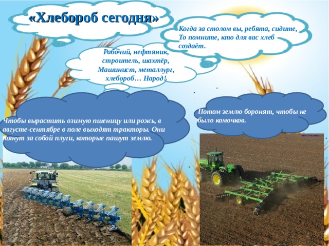 «Хлебороб сегодня» Когда за столом вы, ребята, сидите, То помните, кто для вас хлеб создаёт. Рабочий, нефтяник, строитель, шахтёр, Машинист, металлург, хлебороб… Народ! Чтобы вырастить озимую пшеницу или рожь, в августе-сентябре в поле выходят тракторы. Они тянут за собой плуги, которые пашут землю. Потом землю боронят, чтобы не было комочков. 