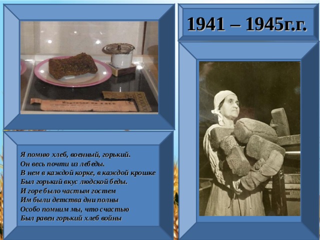 1941 – 1945г.г. Я помню хлеб, военный, горький. Он весь почти из лебеды. В нем в каждой корке, в каждой крошке Был горький вкус людской беды. И горе было частым гостем Им были детства дни полны Особо помним мы, что счастью Был равен горький хлеб войны . 