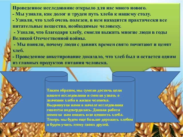 Таким образом, мы сумели достичь цели нашего исследования и смогли узнать о значении хлеба в жизни человека. Выдвинутая нами в начале исследования гипотеза подтвердилась. Данная работа помогла нам понять всю ценность хлеба. Теперь мы будем еще больше дорожить хлебом и будем учить этому своих друзей. 