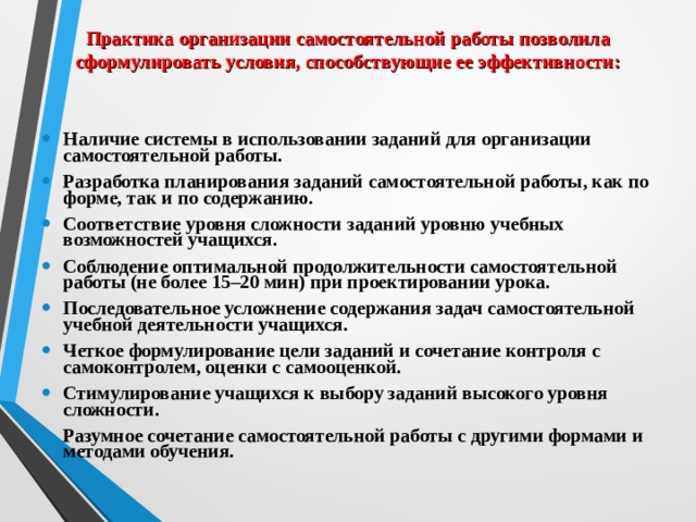 Практика организации самостоятельной работы позволила сформулировать условия, способствующие ее эффективности:  Наличие системы в использовании заданий для организации самостоятельной работы. Разработка планирования заданий самостоятельной работы, как по форме, так и по содержанию. Соответствие уровня сложности заданий уровню учебных возможностей учащихся. Соблюдение оптимальной продолжительности самостоятельной работы (не более 15–20 мин) при проектировании урока. Последовательное усложнение содержания задач самостоятельной учебной деятельности учащихся. Четкое формулирование цели заданий и сочетание контроля с самоконтролем, оценки с самооценкой. Стимулирование учащихся к выбору заданий высокого уровня сложности. Разумное сочетание самостоятельной работы с другими формами и методами обучения.  