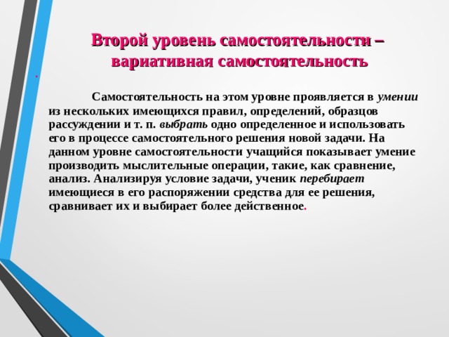 .   Самостоятельность на этом уровне проявляется в умении из нескольких имеющихся правил, определений, образцов рассуждении и т. п. выбрать одно определенное и использовать его в процессе самостоятельного решения новой задачи. На данном уровне самостоятельности учащийся показывает умение производить мыслительные операции, такие, как сравнение, анализ. Анализируя условие задачи, ученик перебирает имеющиеся в его распоряжении средства для ее решения, сравнивает их и выбирает более действенное .  Второй уровень самостоятельности –  вариативная самостоятельность 