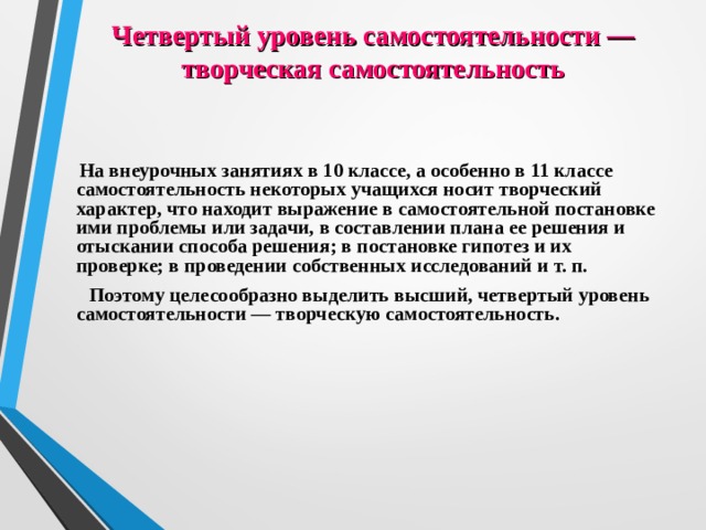 Четвертый уровень самостоятельности — творческая самостоятельность  На внеурочных занятиях в 10 классе, а особенно в 11 классе самостоятельность некоторых учащихся носит творческий характер, что находит выражение в самостоятельной постановке ими проблемы или задачи, в составлении плана ее решения и отыскании способа решения; в постановке гипотез и их проверке; в проведении собственных исследований и т. п.  Поэтому целесообразно выделить высший, четвертый уровень самостоятельности — творческую самостоятельность. 