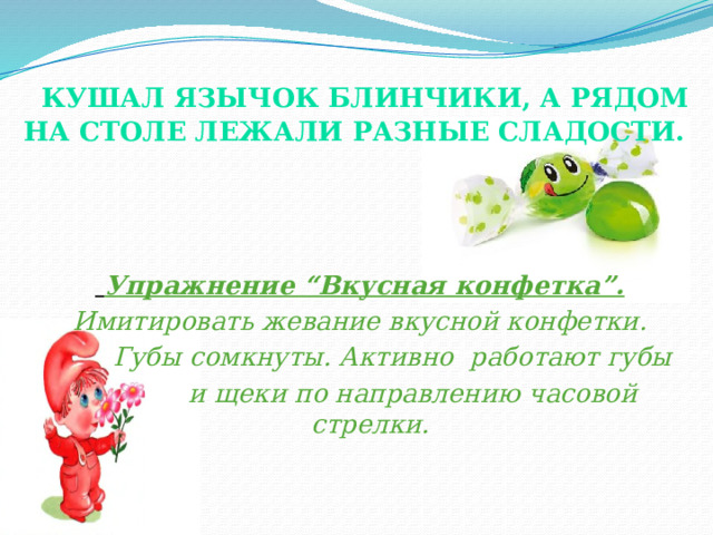  Кушал Язычок блинчики, а рядом на столе лежали разные сладости.     Упражнение “Вкусная конфетка”. Имитировать жевание вкусной конфетки.  Губы сомкнуты. Активно работают губы  и щеки по направлению часовой стрелки. 