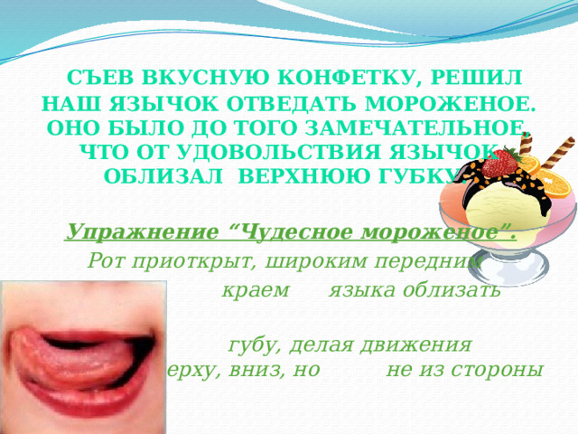  Съев вкусную конфетку, решил наш Язычок отведать мороженое. Оно было до того замечательное, что от удовольствия Язычок облизал верхнюю губку.    Упражнение “Чудесное мороженое”.  Рот приоткрыт, широким передним  краем языка облизать верхнюю  губу, делая движения языком сверху, вниз, но не из стороны в сторону. 