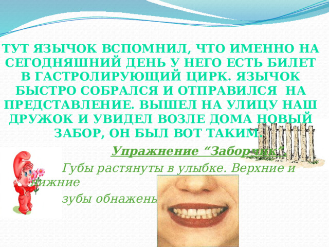 Тут Язычок вспомнил, что именно на сегодняшний день у него есть билет в гастролирующий цирк. Язычок быстро собрался и отправился на представление. Вышел на улицу наш дружок и увидел возле дома новый забор, он был вот таким.    Упражнение “Заборчик”.  Губы растянуты в улыбке. Верхние и нижние  зубы обнажены. 