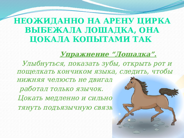 Неожиданно на арену цирка выбежала лошадка, она цокала копытами так    Упражнение “Лошадка”.  Улыбнуться, показать зубы, открыть рот и пощелкать кончиком языка, следить, чтобы нижняя челюсть не двигалась,  работал только язычок.  Цокать медленно и сильно,  тянуть подъязычную связку. (показ).  
