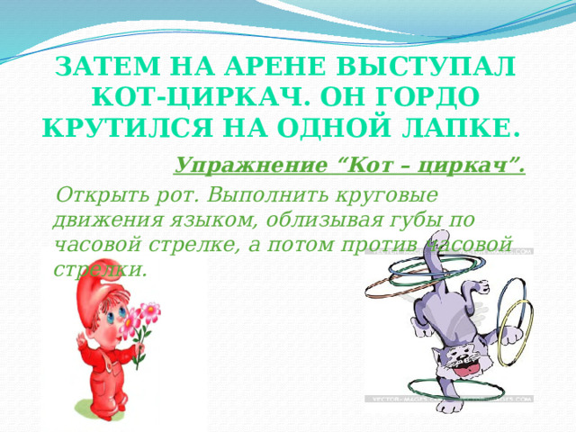 Затем на арене выступал кот-циркач. он гордо крутился на одной лапке.    Упражнение “Кот – циркач”.  Открыть рот. Выполнить круговые движения языком, облизывая губы по часовой стрелке, а потом против часовой стрелки. . Следить за тем, что когда язычок двигается по верхней губе, были видны нижние зубы и наоборот.  
