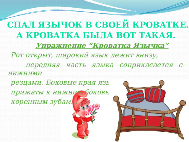  Спал Язычок в своей кроватке. А кроватка была вот такая.    Упражнение “Кроватка Язычка”  Рот открыт, широкий язык лежит внизу,  передняя часть языка соприкасается с нижними  резцами. Боковые края языка  прижаты к нижним боковым  коренным зубам… (показ)  