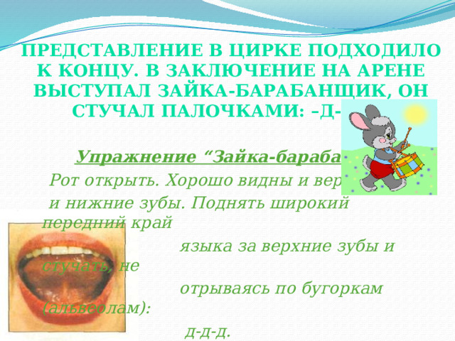 Представление в цирке подходило к концу. В заключение на арене выступал зайка-барабанщик, он стучал палочками: –д-д-д.    Упражнение “Зайка-барабанщик”.  Рот открыть. Хорошо видны и верхние  и нижние зубы. Поднять широкий передний край  языка за верхние зубы и стучать, не  отрываясь по бугоркам (альвеолам):  д-д-д. Добившись четкости и точности выполнения этого упражнения и выработав длинную воздушную струю, легко можно поставить звук [р].  