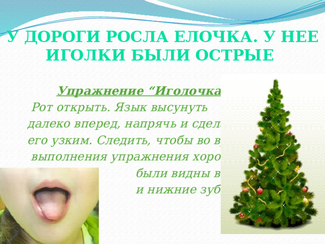 У дороги росла елочка. У нее иголки были острые    Упражнение “Иголочка”.  Рот открыть. Язык высунуть  далеко вперед, напрячь и сделать  его узким. Следить, чтобы во время  выполнения упражнения хорошо  были видны верхние  и нижние зубы. (показ).  